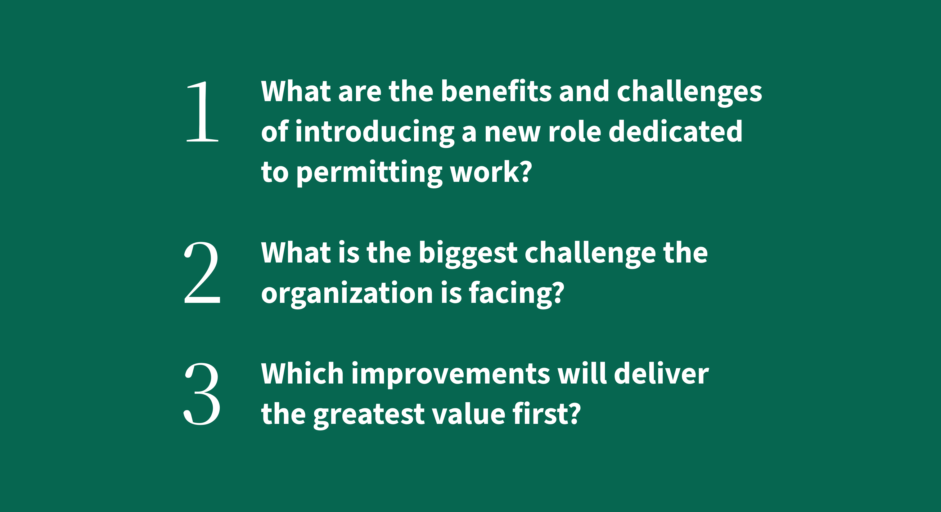 1. What are the benefits and challenges of introducing a new role dedicated to permitting work?
2. What is the biggest challenge the organization is facing?
3. Which improvements will deliver the greatest value first?